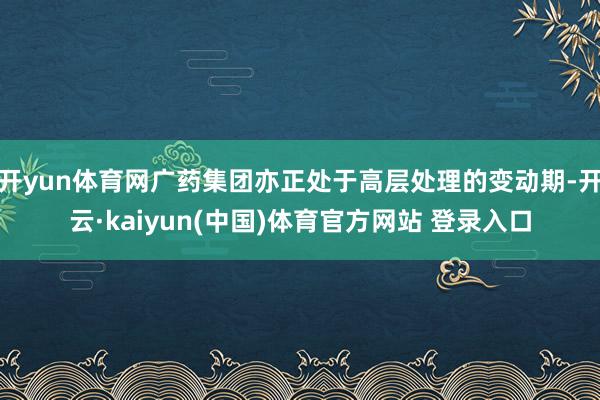开yun体育网广药集团亦正处于高层处理的变动期-开云·kaiyun(中国)体育官方网站 登录入口