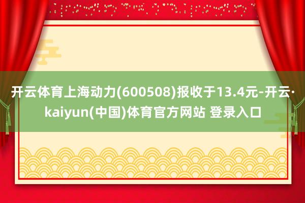 开云体育上海动力(600508)报收于13.4元-开云·kaiyun(中国)体育官方网站 登录入口