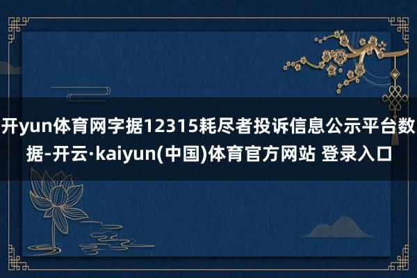 开yun体育网字据12315耗尽者投诉信息公示平台数据-开云·kaiyun(中国)体育官方网站 登录入口