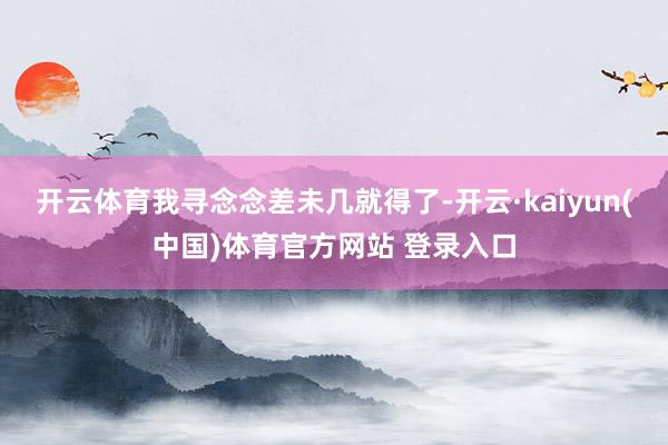 开云体育我寻念念差未几就得了-开云·kaiyun(中国)体育官方网站 登录入口