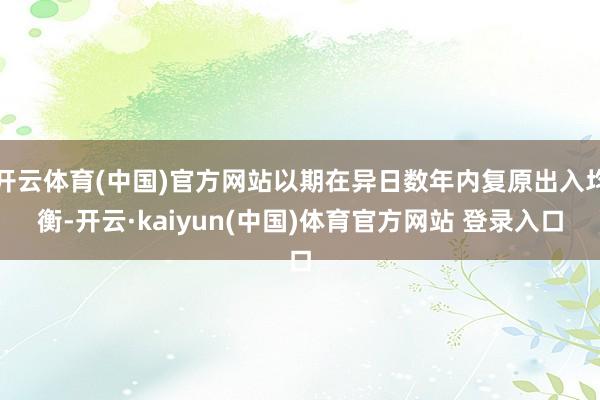 开云体育(中国)官方网站以期在异日数年内复原出入均衡-开云·kaiyun(中国)体育官方网站 登录入口