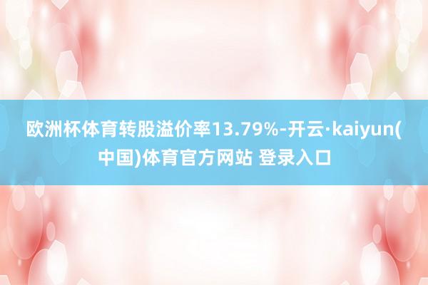 欧洲杯体育转股溢价率13.79%-开云·kaiyun(中国)体育官方网站 登录入口