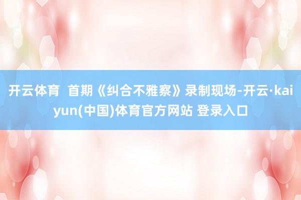 开云体育  首期《纠合不雅察》录制现场-开云·kaiyun(中国)体育官方网站 登录入口