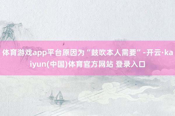 体育游戏app平台原因为“鼓吹本人需要”-开云·kaiyun(中国)体育官方网站 登录入口
