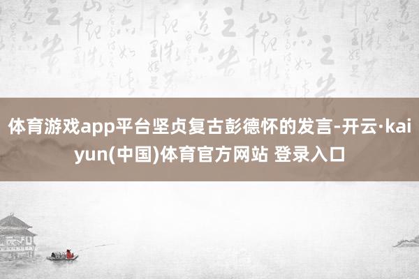 体育游戏app平台坚贞复古彭德怀的发言-开云·kaiyun(中国)体育官方网站 登录入口