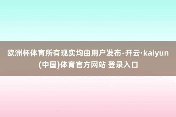 欧洲杯体育所有现实均由用户发布-开云·kaiyun(中国)体育官方网站 登录入口