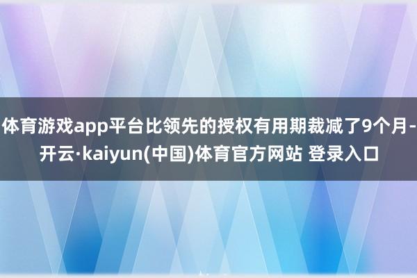 体育游戏app平台比领先的授权有用期裁减了9个月-开云·kaiyun(中国)体育官方网站 登录入口