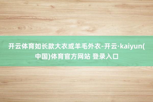 开云体育如长款大衣或羊毛外衣-开云·kaiyun(中国)体育官方网站 登录入口