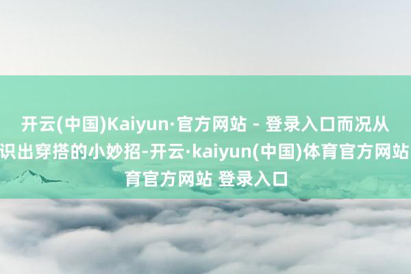 开云(中国)Kaiyun·官方网站 - 登录入口而况从糊口中相识出穿搭的小妙招-开云·kaiyun(中国)体育官方网站 登录入口