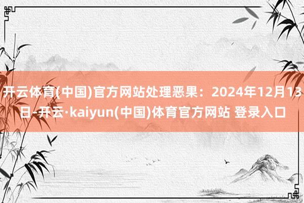 开云体育(中国)官方网站处理恶果:2024年12月13日-开云·kaiyun(中国)体育官方网站 登录入口