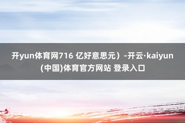 开yun体育网716 亿好意思元）-开云·kaiyun(中国)体育官方网站 登录入口