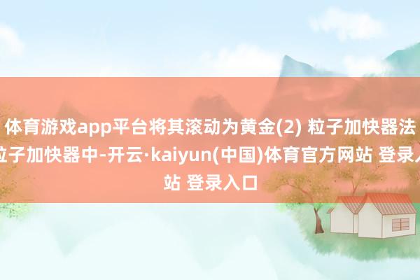 体育游戏app平台将其滚动为黄金(2) 粒子加快器法在粒子加快器中-开云·kaiyun(中国)体育官方网站 登录入口