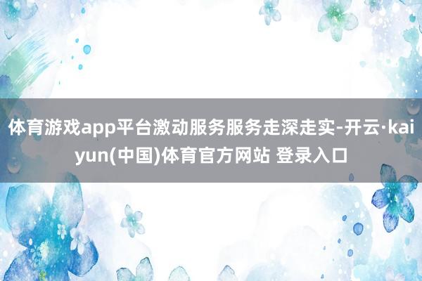 体育游戏app平台激动服务服务走深走实-开云·kaiyun(中国)体育官方网站 登录入口