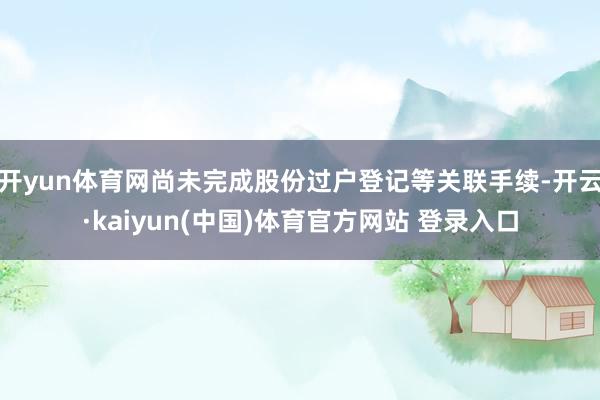 开yun体育网尚未完成股份过户登记等关联手续-开云·kaiyun(中国)体育官方网站 登录入口