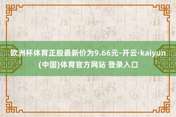欧洲杯体育正股最新价为9.66元-开云·kaiyun(中国)体育官方网站 登录入口