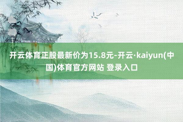 开云体育正股最新价为15.8元-开云·kaiyun(中国)体育官方网站 登录入口