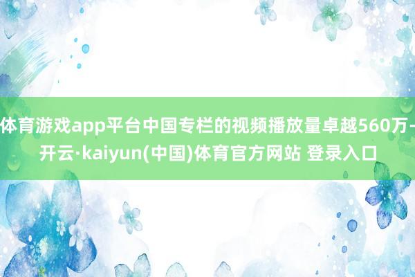 体育游戏app平台中国专栏的视频播放量卓越560万-开云·kaiyun(中国)体育官方网站 登录入口