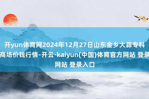 开yun体育网2024年12月27日山东金乡大蒜专科批发商场价钱行情-开云·kaiyun(中国)体育官方网站 登录入口