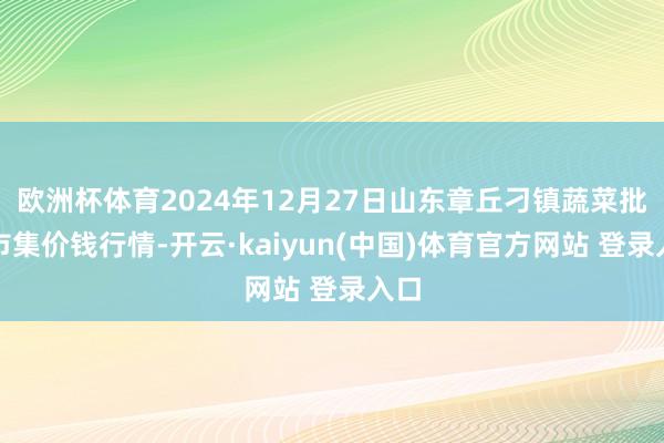 欧洲杯体育2024年12月27日山东章丘刁镇蔬菜批发市集价钱行情-开云·kaiyun(中国)体育官方网站 登录入口