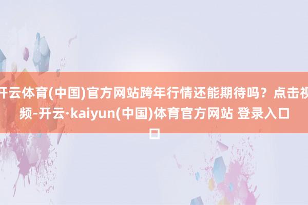 开云体育(中国)官方网站跨年行情还能期待吗？点击视频-开云·kaiyun(中国)体育官方网站 登录入口