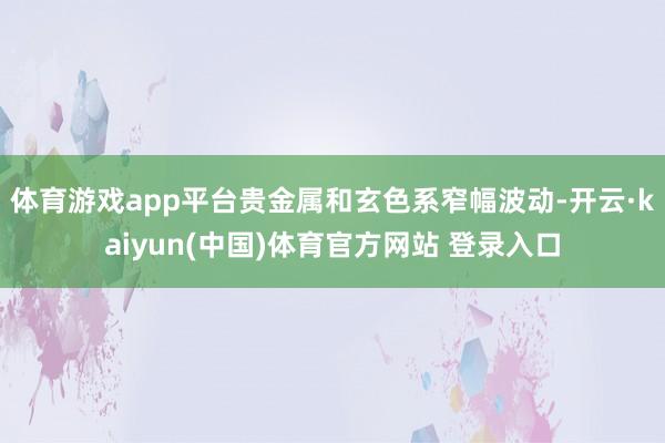 体育游戏app平台贵金属和玄色系窄幅波动-开云·kaiyun(中国)体育官方网站 登录入口