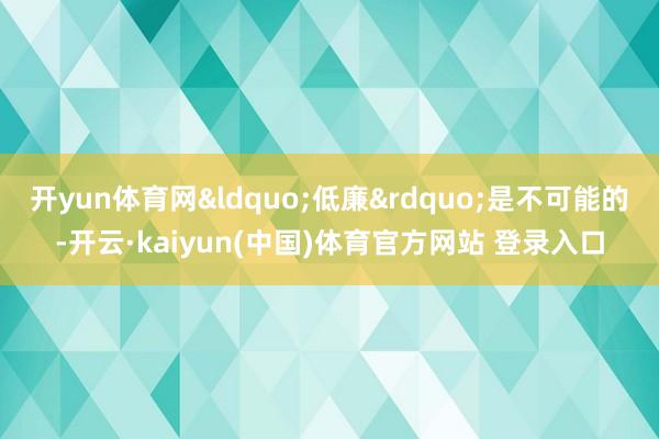 开yun体育网&ldquo;低廉&rdquo;是不可能的-开云·kaiyun(中国)体育官方网站 登录入口