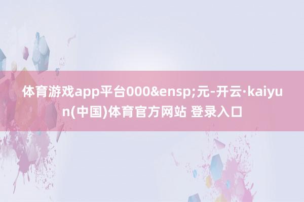 体育游戏app平台000&ensp;元-开云·kaiyun(中国)体育官方网站 登录入口