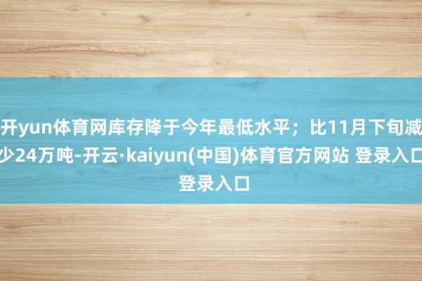 开yun体育网库存降于今年最低水平；比11月下旬减少24万吨-开云·kaiyun(中国)体育官方网站 登录入口