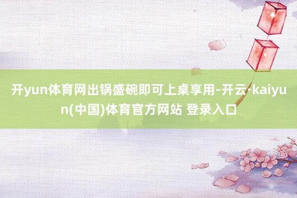 开yun体育网出锅盛碗即可上桌享用-开云·kaiyun(中国)体育官方网站 登录入口