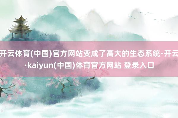 开云体育(中国)官方网站变成了高大的生态系统-开云·kaiyun(中国)体育官方网站 登录入口