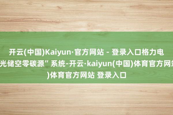 开云(中国)Kaiyun·官方网站 - 登录入口格力电器已推出“光储空零碳源”系统-开云·kaiyun(中国)体育官方网站 登录入口