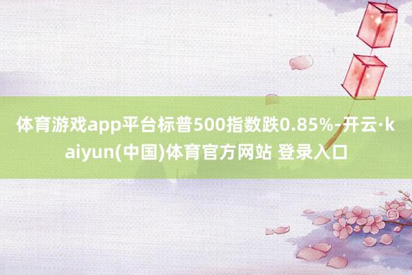 体育游戏app平台标普500指数跌0.85%-开云·kaiyun(中国)体育官方网站 登录入口