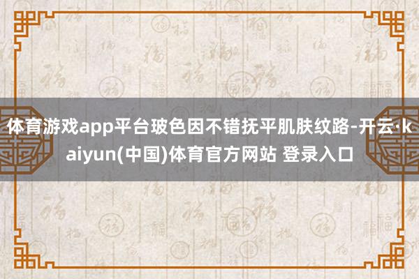 体育游戏app平台玻色因不错抚平肌肤纹路-开云·kaiyun(中国)体育官方网站 登录入口