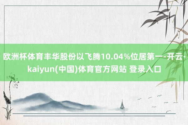 欧洲杯体育丰华股份以飞腾10.04%位居第一-开云·kaiyun(中国)体育官方网站 登录入口
