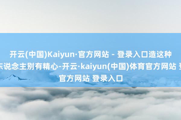 开云(中国)Kaiyun·官方网站 - 登录入口造这种流言的东说念主别有精心-开云·kaiyun(中国)体育官方网站 登录入口