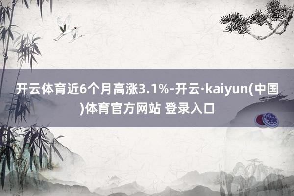 开云体育近6个月高涨3.1%-开云·kaiyun(中国)体育官方网站 登录入口