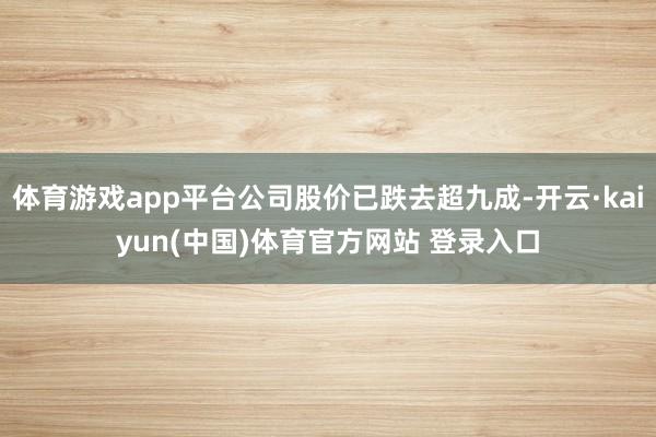体育游戏app平台公司股价已跌去超九成-开云·kaiyun(中国)体育官方网站 登录入口