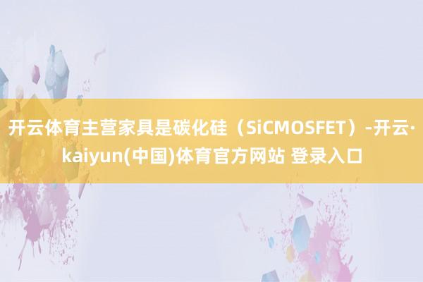 开云体育主营家具是碳化硅（SiCMOSFET）-开云·kaiyun(中国)体育官方网站 登录入口