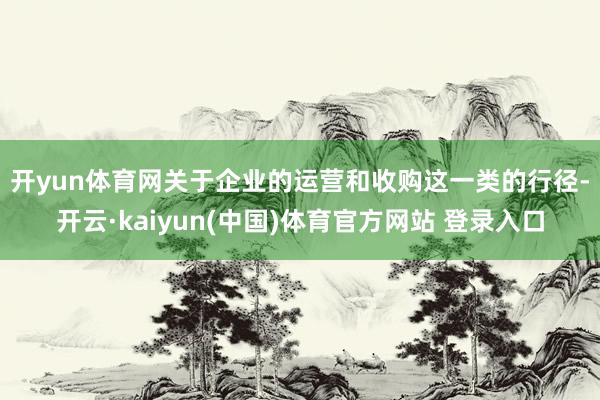 开yun体育网 关于企业的运营和收购这一类的行径-开云·kaiyun(中国)体育官方网站 登录入口