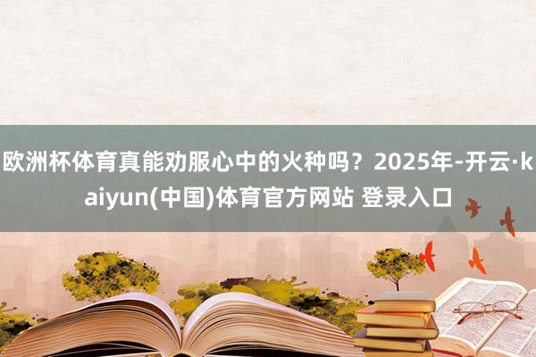 欧洲杯体育真能劝服心中的火种吗？2025年-开云·kaiyun(中国)体育官方网站 登录入口
