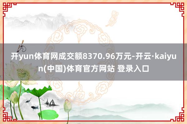 开yun体育网成交额8370.96万元-开云·kaiyun(中国)体育官方网站 登录入口
