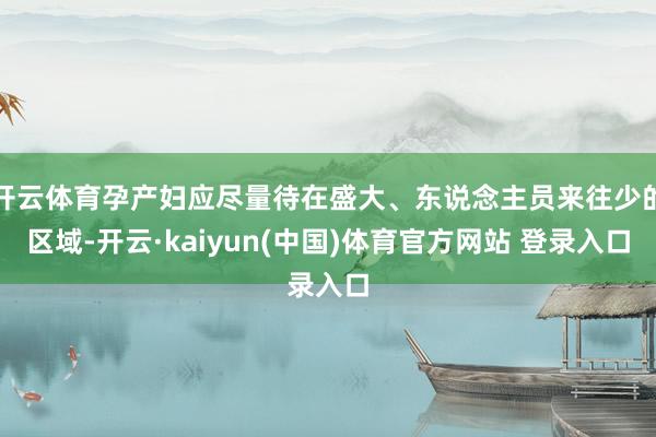 开云体育孕产妇应尽量待在盛大、东说念主员来往少的区域-开云·kaiyun(中国)体育官方网站 登录入口