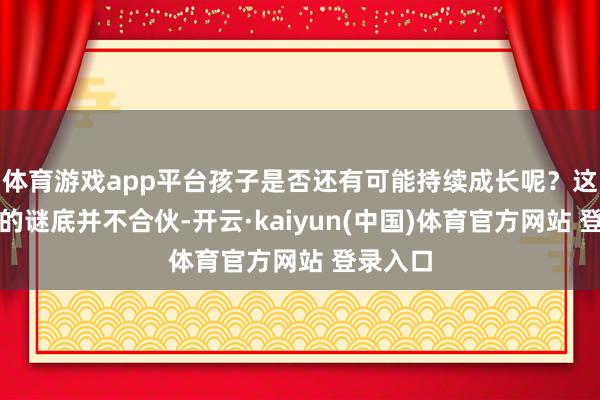 体育游戏app平台孩子是否还有可能持续成长呢?这个问题的谜底并不合伙-开云·kaiyun(中国)体育官方网站 登录入口