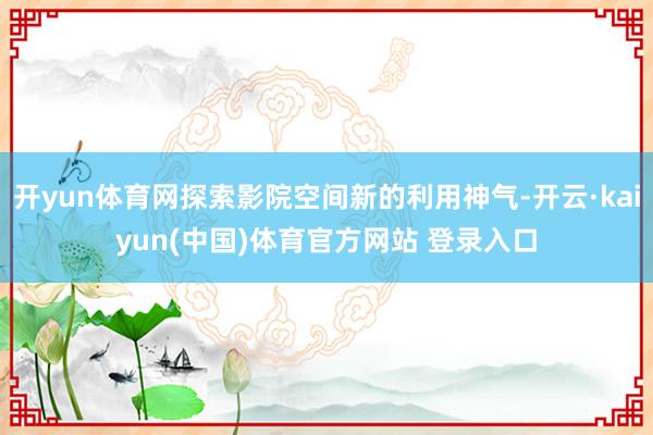 开yun体育网探索影院空间新的利用神气-开云·kaiyun(中国)体育官方网站 登录入口
