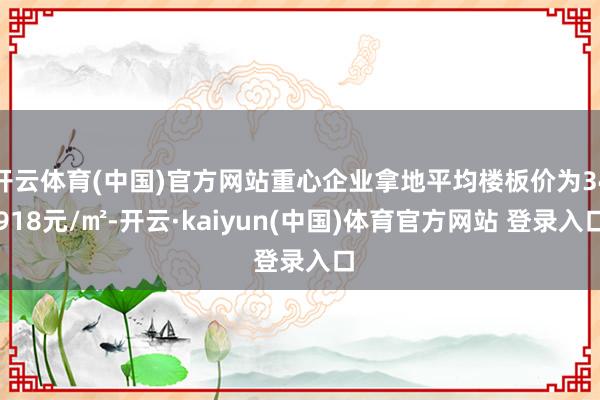 开云体育(中国)官方网站重心企业拿地平均楼板价为34918元/㎡-开云·kaiyun(中国)体育官方网站 登录入口