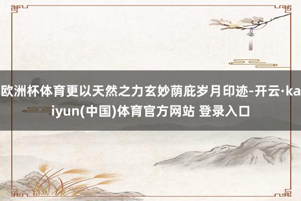 欧洲杯体育更以天然之力玄妙荫庇岁月印迹-开云·kaiyun(中国)体育官方网站 登录入口