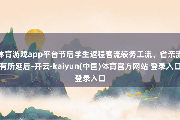 体育游戏app平台节后学生返程客流较务工流、省亲流有所延后-开云·kaiyun(中国)体育官方网站 登录入口