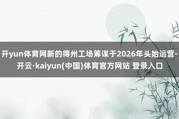 开yun体育网新的得州工场筹谋于2026年头始运营-开云·kaiyun(中国)体育官方网站 登录入口