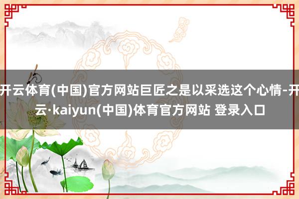 开云体育(中国)官方网站巨匠之是以采选这个心情-开云·kaiyun(中国)体育官方网站 登录入口