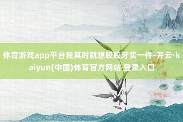 体育游戏app平台我其时就想咬咬牙买一件-开云·kaiyun(中国)体育官方网站 登录入口